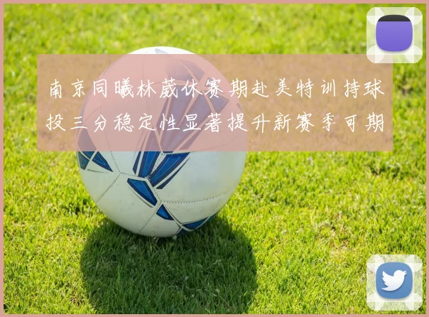南京同曦林葳休赛期赴美特训持球投三分稳定性显著提升新赛季可期