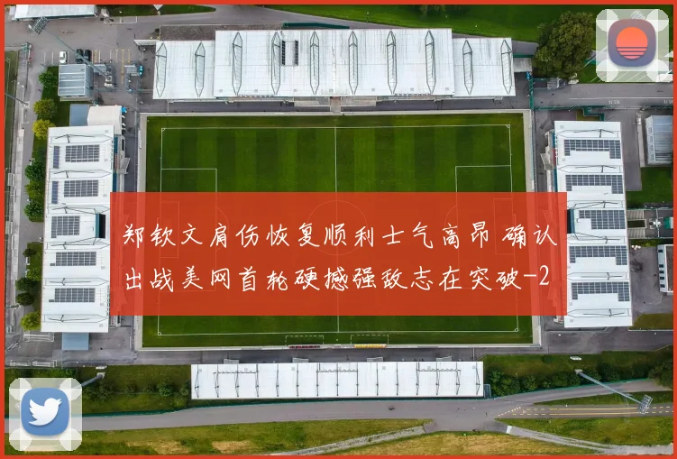 郑钦文肩伤恢复顺利士气高昂 确认出战美网首轮硬撼强敌志在突破