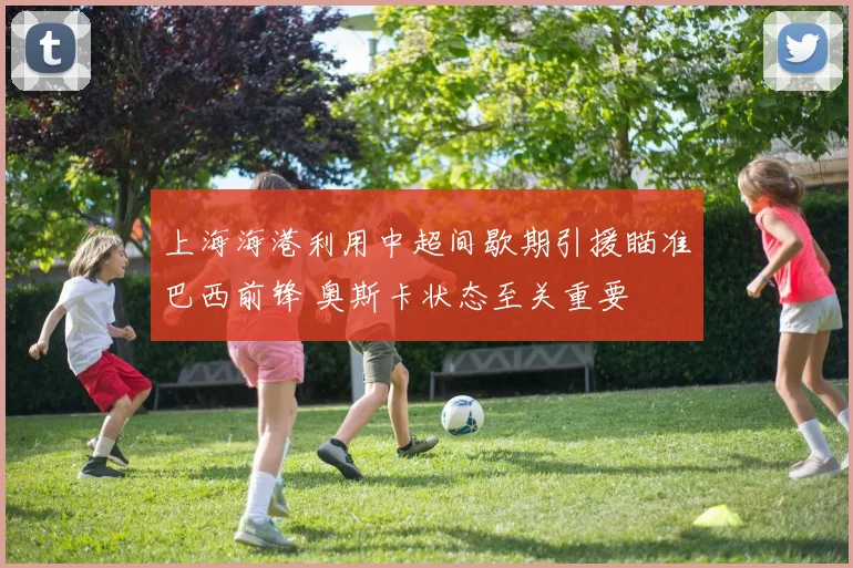 上海海港利用中超间歇期引援瞄准巴西前锋 奥斯卡状态至关重要