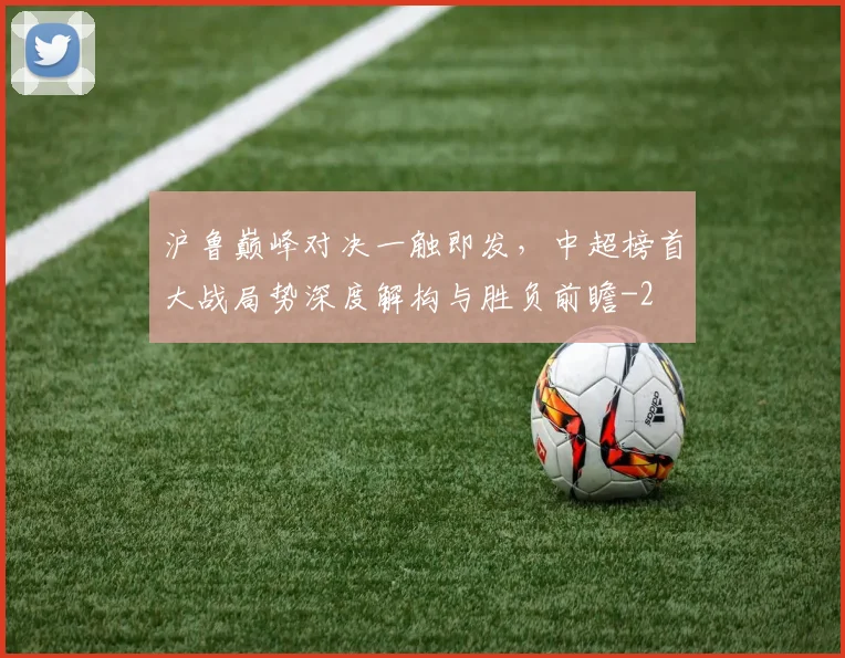 沪鲁巅峰对决一触即发，中超榜首大战局势深度解构与胜负前瞻