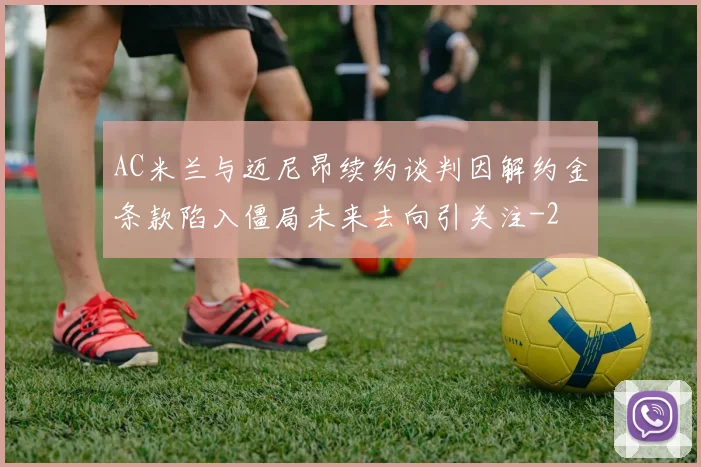 AC米兰与迈尼昂续约谈判因解约金条款陷入僵局未来去向引关注