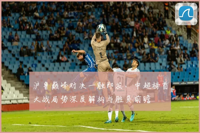 沪鲁巅峰对决一触即发，中超榜首大战局势深度解构与胜负前瞻