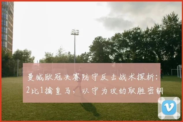 曼城欧冠决赛防守反击战术探析：2比1擒皇马，以守为攻的取胜密钥