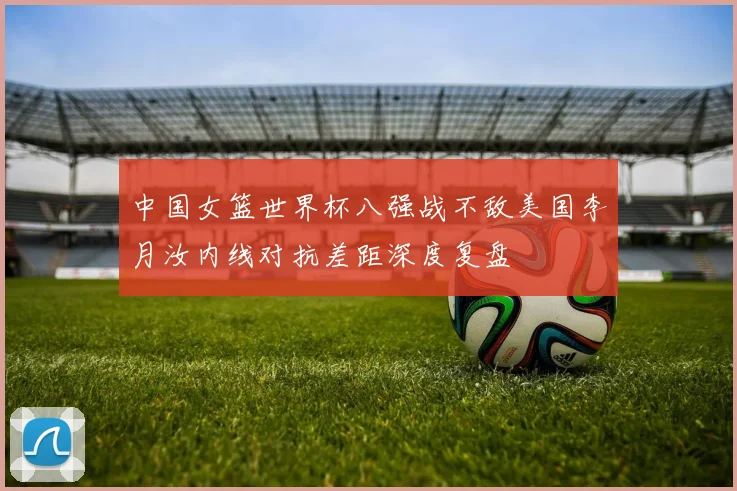 中国女篮世界杯八强战不敌美国李月汝内线对抗差距深度复盘