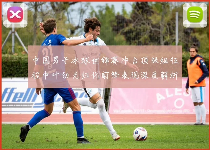 中国男子冰球世锦赛冲击顶级组征程中叶劲光归化前锋表现深度解析