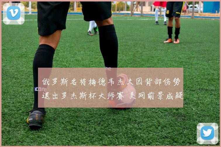 俄罗斯名将梅德韦杰夫因背部伤势退出罗杰斯杯大师赛 美网前景成疑