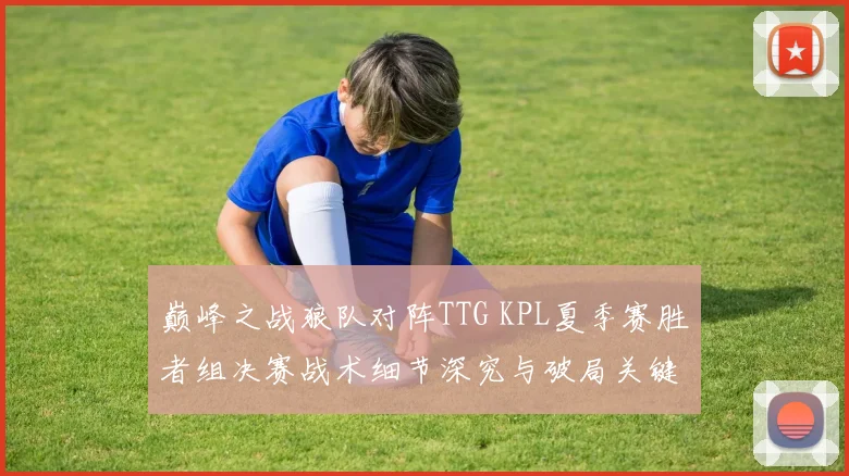 巅峰之战狼队对阵TTG KPL夏季赛胜者组决赛战术细节深究与破局关键揭秘