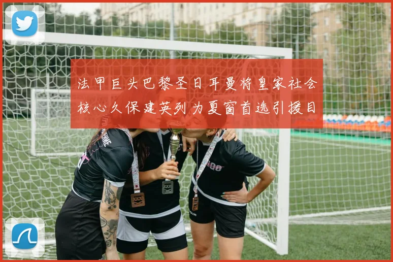 法甲巨头巴黎圣日耳曼将皇家社会核心久保建英列为夏窗首选引援目标
