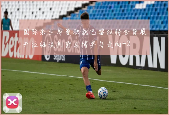 国际米兰与曼联就巴雷拉转会费展开拉锯谈判背后博弈与走向