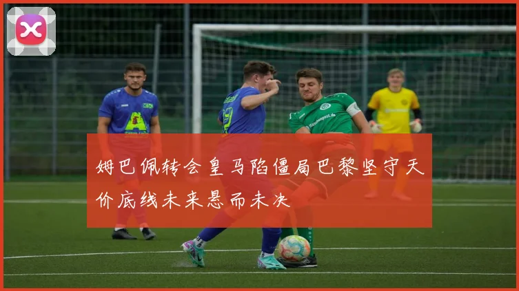 姆巴佩转会皇马陷僵局巴黎坚守天价底线未来悬而未决
