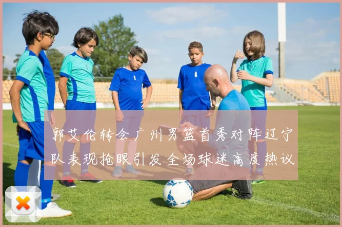 郭艾伦转会广州男篮首秀对阵辽宁队表现抢眼引发全场球迷高度热议