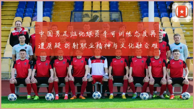 中国男足归化球员李可训练态度再遭质疑 折射职业精神与文化融合难题