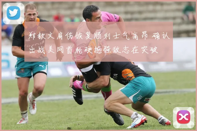 郑钦文肩伤恢复顺利士气高昂 确认出战美网首轮硬撼强敌志在突破