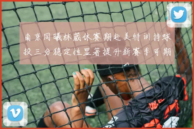 南京同曦林葳休赛期赴美特训持球投三分稳定性显著提升新赛季可期