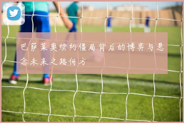 巴萨莱奥续约僵局背后的博弈与悬念未来之路何方