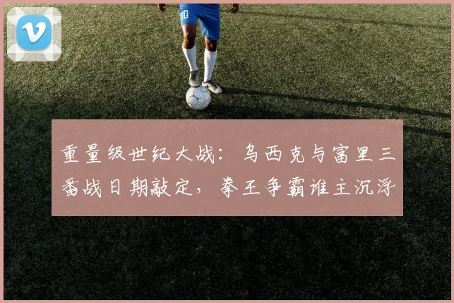 重量级世纪大战：乌西克与富里三番战日期敲定，拳王争霸谁主沉浮