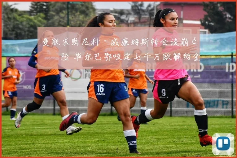 曼联求购尼科·威廉姆斯转会谈崩风险 毕尔巴鄂咬定七千万欧解约金