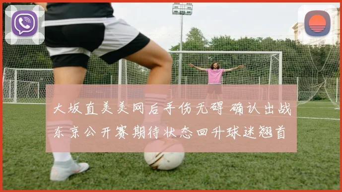 大坂直美美网后手伤无碍 确认出战东京公开赛期待状态回升球迷翘首以盼
