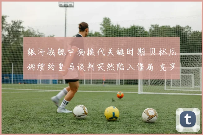 银河战舰中场换代关键时期 贝林厄姆续约皇马谈判突然陷入僵局 克罗斯完美接班人悬念横生枝节