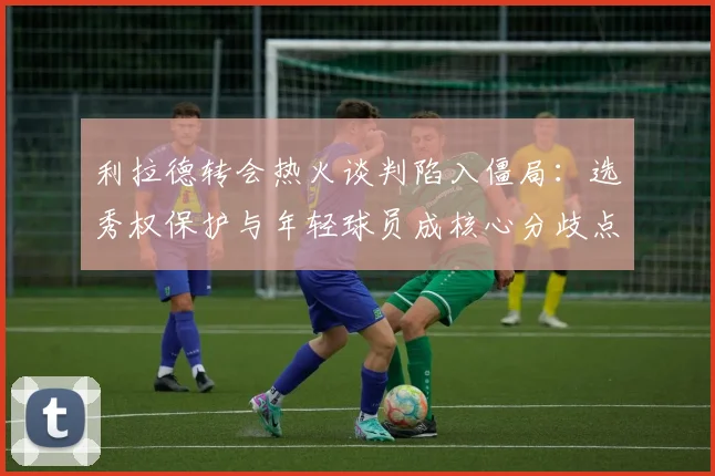 利拉德转会热火谈判陷入僵局：选秀权保护与年轻球员成核心分歧点