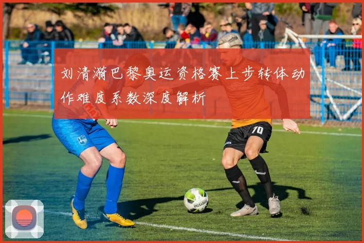 刘清漪巴黎奥运资格赛上步转体动作难度系数深度解析