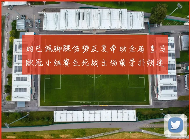 姆巴佩脚踝伤势反复牵动全局 皇马欧冠小组赛生死战出场前景扑朔迷离