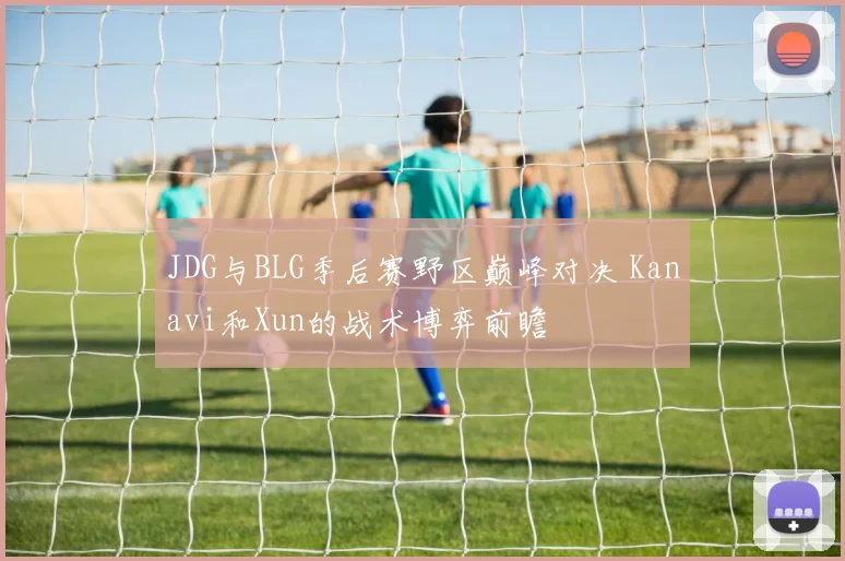 JDG与BLG季后赛野区巅峰对决 Kanavi和Xun的战术博弈前瞻