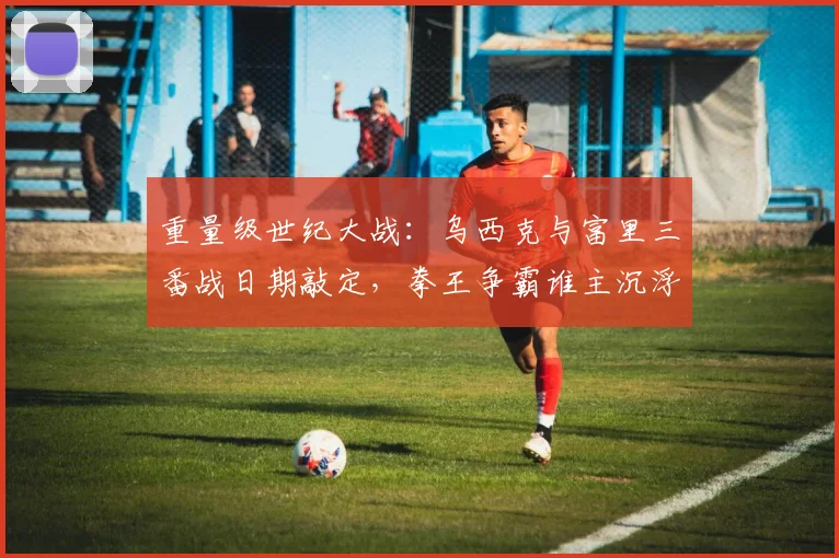 重量级世纪大战：乌西克与富里三番战日期敲定，拳王争霸谁主沉浮