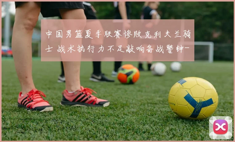 中国男篮夏季联赛惨败克利夫兰骑士 战术执行力不足敲响备战警钟