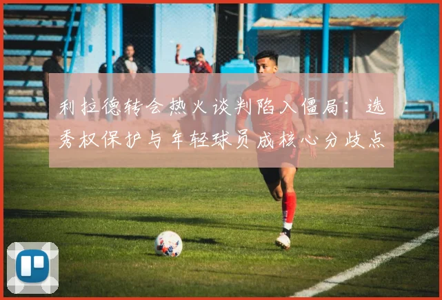 利拉德转会热火谈判陷入僵局：选秀权保护与年轻球员成核心分歧点