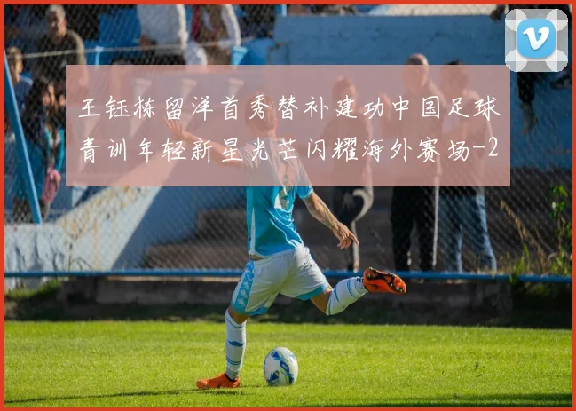 王钰栋留洋首秀替补建功中国足球青训年轻新星光芒闪耀海外赛场