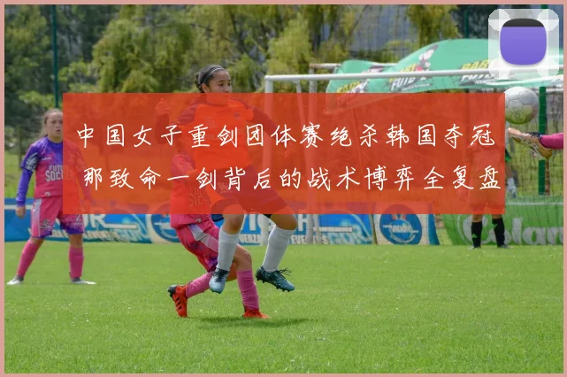 中国女子重剑团体赛绝杀韩国夺冠 那致命一剑背后的战术博弈全复盘