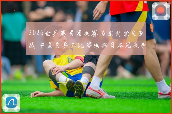 2026世乒赛男团决赛马龙封拍告别战 中国男乒三比零横扫日本完美夺冠复盘