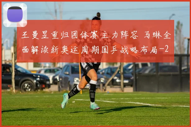 王曼昱重归团体赛主力阵容 马琳全面解读新奥运周期国乒战略布局