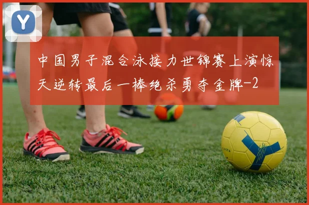 中国男子混合泳接力世锦赛上演惊天逆转最后一棒绝杀勇夺金牌
