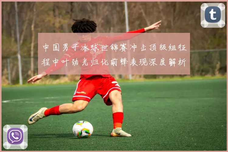 中国男子冰球世锦赛冲击顶级组征程中叶劲光归化前锋表现深度解析