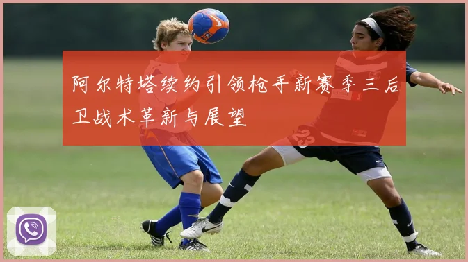 阿尔特塔续约引领枪手新赛季三后卫战术革新与展望