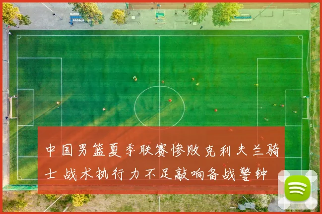 中国男篮夏季联赛惨败克利夫兰骑士 战术执行力不足敲响备战警钟