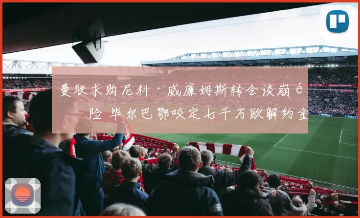 曼联求购尼科·威廉姆斯转会谈崩风险 毕尔巴鄂咬定七千万欧解约金