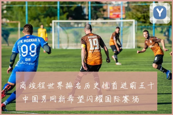 商竣程世界排名历史性首进前五十 中国男网新希望闪耀国际赛场