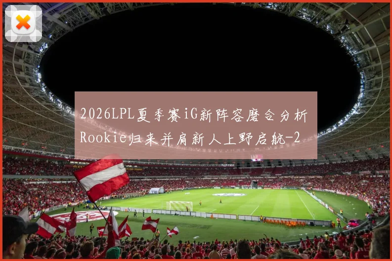 2026LPL夏季赛iG新阵容磨合分析 Rookie归来并肩新人上野启航