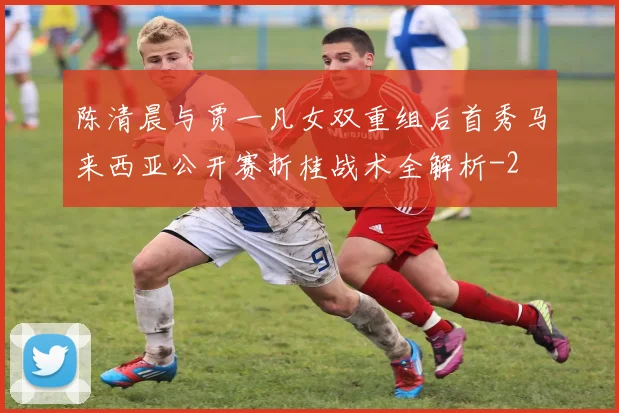 陈清晨与贾一凡女双重组后首秀马来西亚公开赛折桂战术全解析