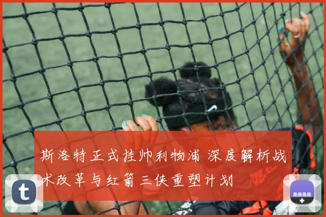 斯洛特正式挂帅利物浦 深度解析战术改革与红箭三侠重塑计划