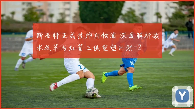 斯洛特正式挂帅利物浦 深度解析战术改革与红箭三侠重塑计划