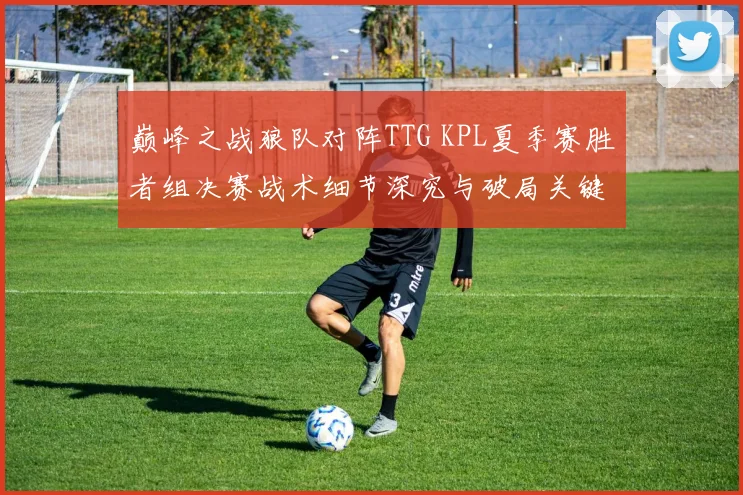巅峰之战狼队对阵TTG KPL夏季赛胜者组决赛战术细节深究与破局关键揭秘
