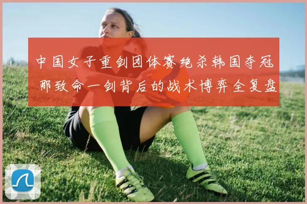 中国女子重剑团体赛绝杀韩国夺冠 那致命一剑背后的战术博弈全复盘