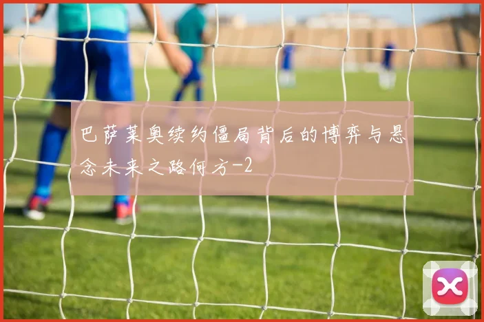 巴萨莱奥续约僵局背后的博弈与悬念未来之路何方