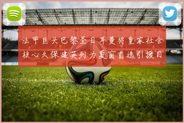 法甲巨头巴黎圣日耳曼将皇家社会核心久保建英列为夏窗首选引援目标