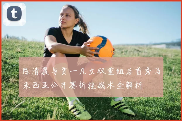 陈清晨与贾一凡女双重组后首秀马来西亚公开赛折桂战术全解析