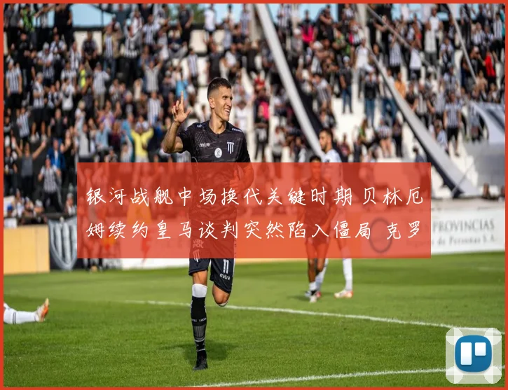 银河战舰中场换代关键时期 贝林厄姆续约皇马谈判突然陷入僵局 克罗斯完美接班人悬念横生枝节